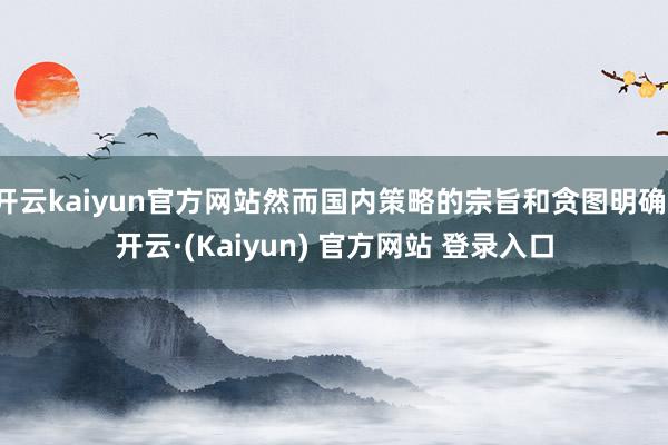 开云kaiyun官方网站然而国内策略的宗旨和贪图明确-开云·(Kaiyun) 官方网站 登录入口