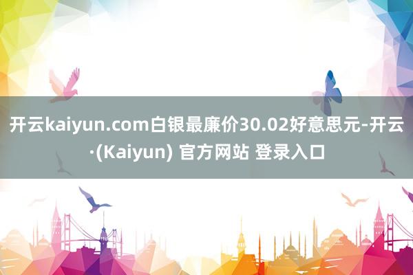 开云kaiyun.com白银最廉价30.02好意思元-开云·(Kaiyun) 官方网站 登录入口
