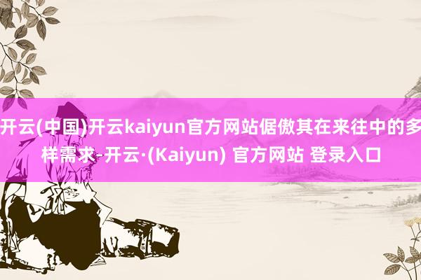开云(中国)开云kaiyun官方网站倨傲其在来往中的多样需求-开云·(Kaiyun) 官方网站 登录入口