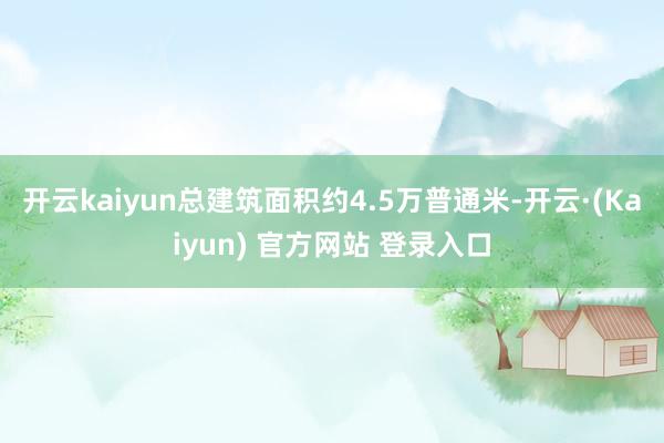 开云kaiyun总建筑面积约4.5万普通米-开云·(Kaiyun) 官方网站 登录入口