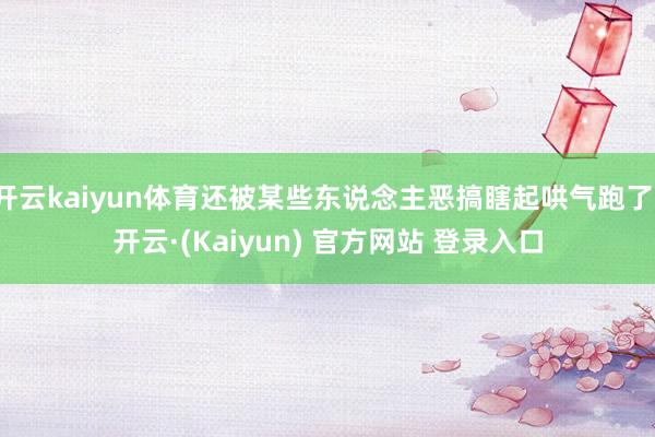开云kaiyun体育还被某些东说念主恶搞瞎起哄气跑了-开云·(Kaiyun) 官方网站 登录入口