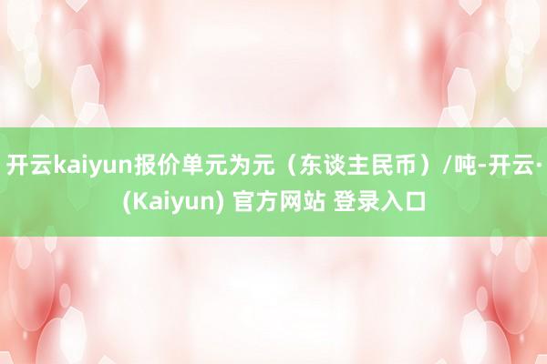 开云kaiyun报价单元为元（东谈主民币）/吨-开云·(Kaiyun) 官方网站 登录入口