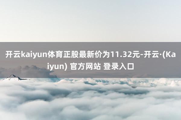 开云kaiyun体育正股最新价为11.32元-开云·(Kaiyun) 官方网站 登录入口
