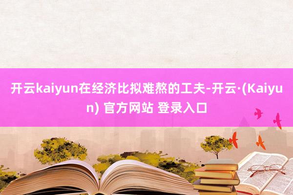 开云kaiyun在经济比拟难熬的工夫-开云·(Kaiyun) 官方网站 登录入口