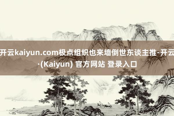 开云kaiyun.com极点组织也来墙倒世东谈主推-开云·(Kaiyun) 官方网站 登录入口