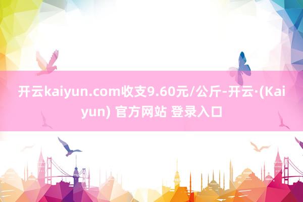 开云kaiyun.com收支9.60元/公斤-开云·(Kaiyun) 官方网站 登录入口