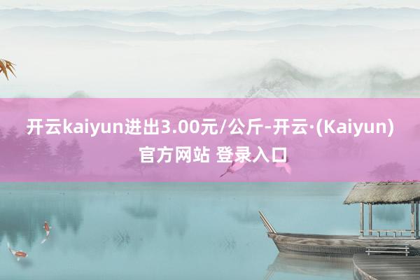 开云kaiyun进出3.00元/公斤-开云·(Kaiyun) 官方网站 登录入口