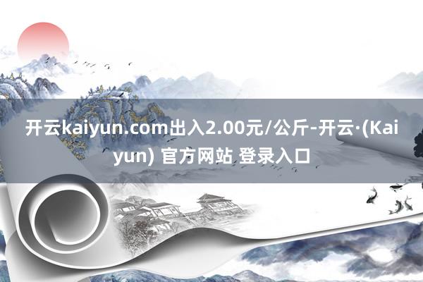 开云kaiyun.com出入2.00元/公斤-开云·(Kaiyun) 官方网站 登录入口