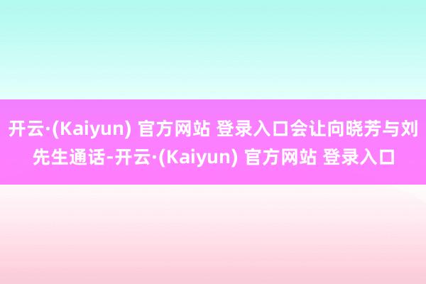 开云·(Kaiyun) 官方网站 登录入口会让向晓芳与刘先生通话-开云·(Kaiyun) 官方网站 登录入口