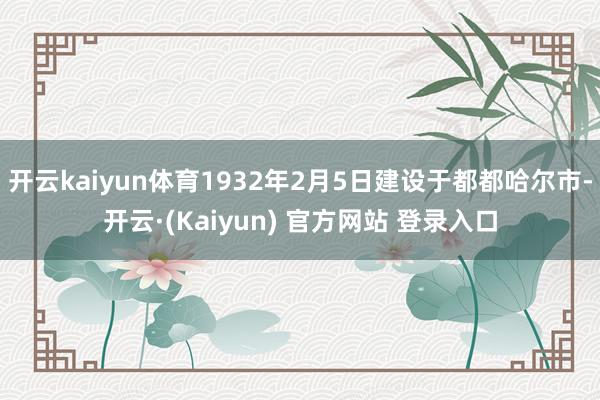 开云kaiyun体育1932年2月5日建设于都都哈尔市-开云·(Kaiyun) 官方网站 登录入口