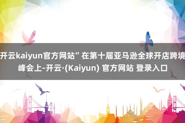 开云kaiyun官方网站”在第十届亚马逊全球开店跨境峰会上-开云·(Kaiyun) 官方网站 登录入口
