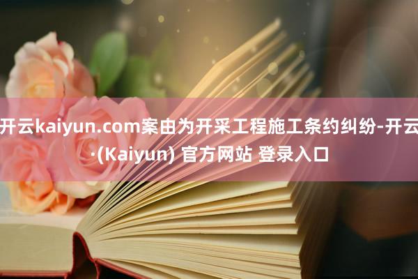 开云kaiyun.com案由为开采工程施工条约纠纷-开云·(Kaiyun) 官方网站 登录入口