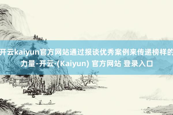 开云kaiyun官方网站通过报谈优秀案例来传递榜样的力量-开云·(Kaiyun) 官方网站 登录入口