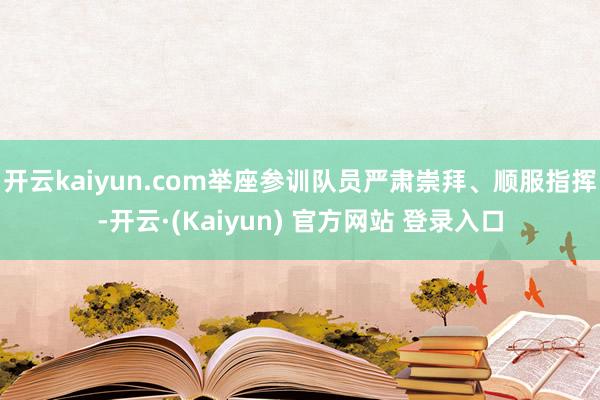 开云kaiyun.com举座参训队员严肃崇拜、顺服指挥-开云·(Kaiyun) 官方网站 登录入口