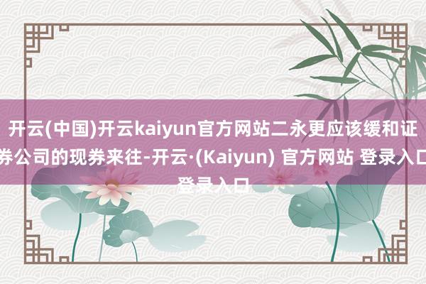 开云(中国)开云kaiyun官方网站二永更应该缓和证券公司的现券来往-开云·(Kaiyun) 官方网站 登录入口