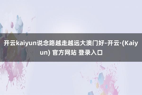 开云kaiyun说念路越走越远大澳门好-开云·(Kaiyun) 官方网站 登录入口