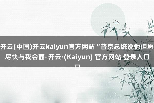 开云(中国)开云kaiyun官方网站“普京总统说他但愿尽快与我会面-开云·(Kaiyun) 官方网站 登录入口