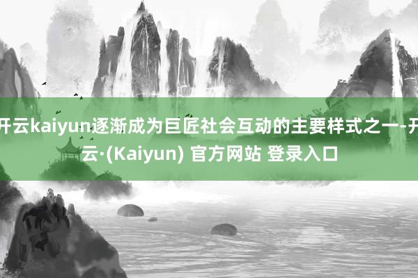 开云kaiyun逐渐成为巨匠社会互动的主要样式之一-开云·(Kaiyun) 官方网站 登录入口