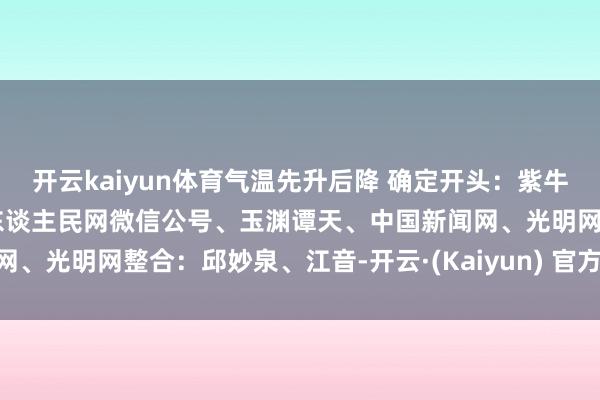 开云kaiyun体育气温先升后降 确定开头:紫牛新闻、央视新闻客户端、东谈主民网微信公号、玉渊谭天、中国新闻网、光明网整合:邱妙泉、江音-开云·(Kaiyun) 官方网站 登录入口