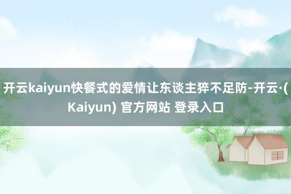 开云kaiyun快餐式的爱情让东谈主猝不足防-开云·(Kaiyun) 官方网站 登录入口