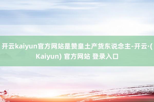 开云kaiyun官方网站是赞皇土产货东说念主-开云·(Kaiyun) 官方网站 登录入口