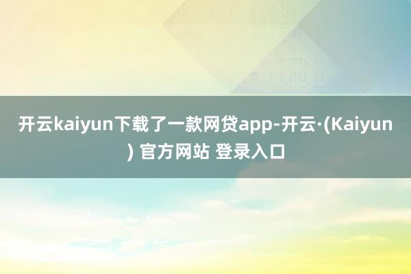 开云kaiyun下载了一款网贷app-开云·(Kaiyun) 官方网站 登录入口