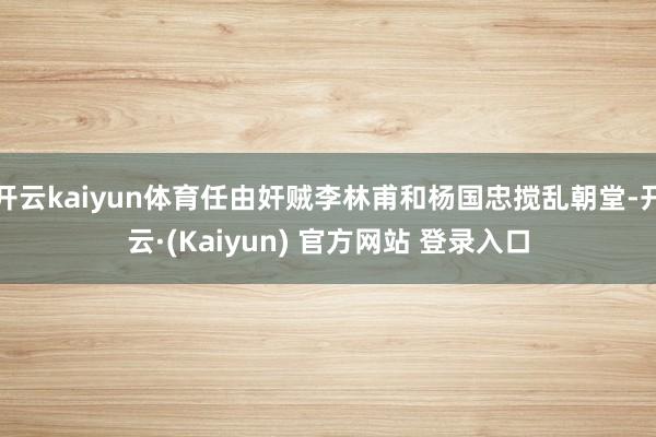 开云kaiyun体育任由奸贼李林甫和杨国忠搅乱朝堂-开云·(Kaiyun) 官方网站 登录入口
