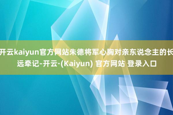 开云kaiyun官方网站朱德将军心胸对亲东说念主的长远牵记-开云·(Kaiyun) 官方网站 登录入口