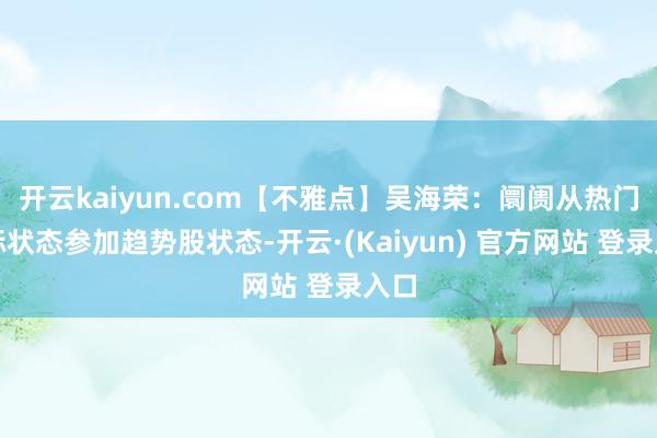 开云kaiyun.com【不雅点】吴海荣:阛阓从热门高标状态参加趋势股状态-开云·(Kaiyun) 官方网站 登录入口