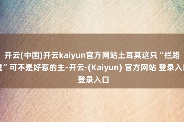 开云(中国)开云kaiyun官方网站土耳其这只“拦路虎”可不是好惹的主-开云·(Kaiyun) 官方网站 登录入口