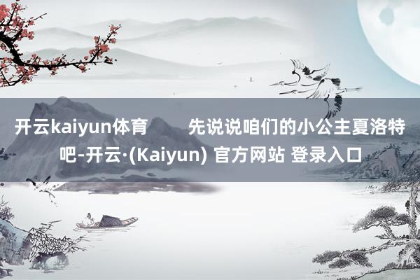 开云kaiyun体育 先说说咱们的小公主夏洛特吧-开云·(Kaiyun) 官方网站 登录入口