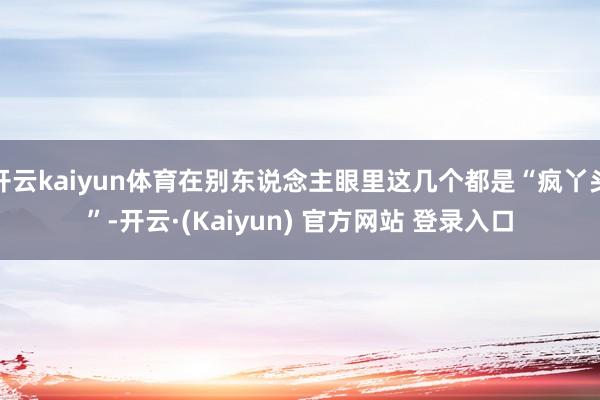 开云kaiyun体育在别东说念主眼里这几个都是“疯丫头”-开云·(Kaiyun) 官方网站 登录入口