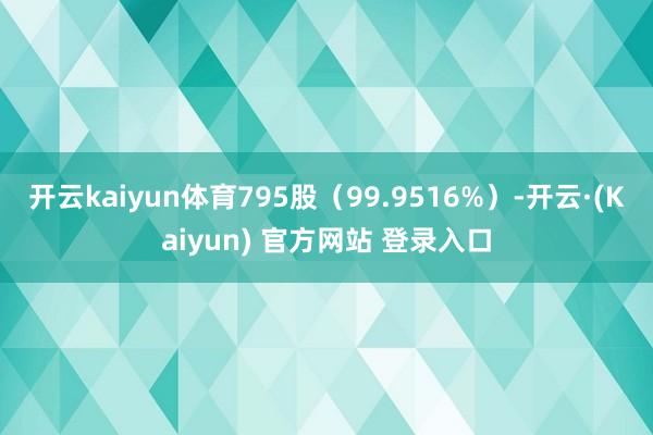 开云kaiyun体育795股(99.9516%)-开云·(Kaiyun) 官方网站 登录入口
