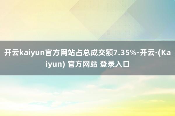 开云kaiyun官方网站占总成交额7.35%-开云·(Kaiyun) 官方网站 登录入口