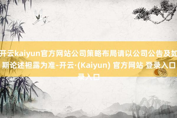 开云kaiyun官方网站公司策略布局请以公司公告及如期论述袒露为准-开云·(Kaiyun) 官方网站 登录入口