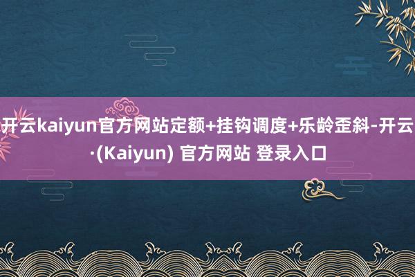 开云kaiyun官方网站定额+挂钩调度+乐龄歪斜-开云·(Kaiyun) 官方网站 登录入口