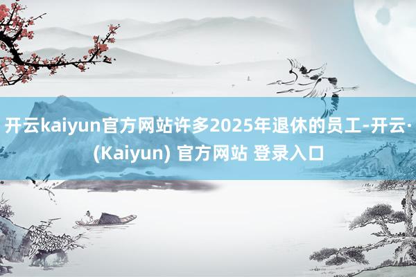 开云kaiyun官方网站许多2025年退休的员工-开云·(Kaiyun) 官方网站 登录入口