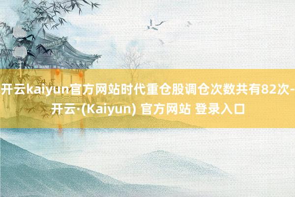 开云kaiyun官方网站时代重仓股调仓次数共有82次-开云·(Kaiyun) 官方网站 登录入口