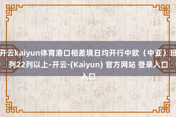 开云kaiyun体育港口相差境日均开行中欧(中亚)班列22列以上-开云·(Kaiyun) 官方网站 登录入口