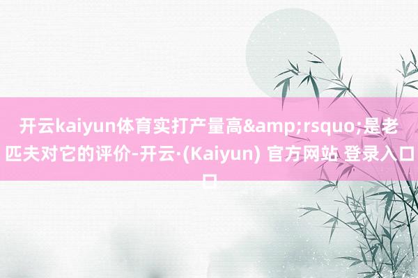 开云kaiyun体育实打产量高’是老匹夫对它的评价-开云·(Kaiyun) 官方网站 登录入口