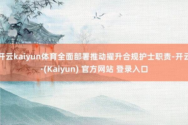 开云kaiyun体育全面部署推动擢升合规护士职责-开云·(Kaiyun) 官方网站 登录入口
