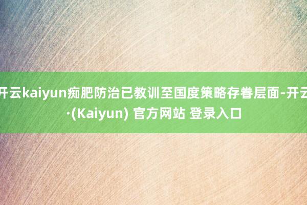 开云kaiyun痴肥防治已教训至国度策略存眷层面-开云·(Kaiyun) 官方网站 登录入口