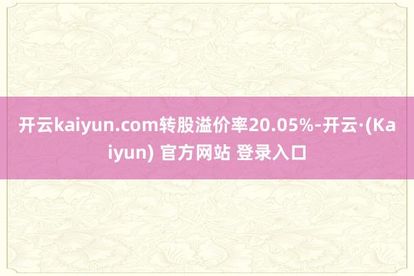 开云kaiyun.com转股溢价率20.05%-开云·(Kaiyun) 官方网站 登录入口