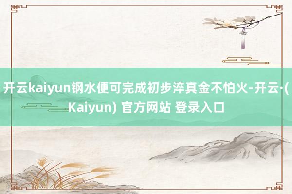 开云kaiyun钢水便可完成初步淬真金不怕火-开云·(Kaiyun) 官方网站 登录入口