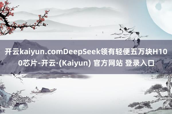 开云kaiyun.comDeepSeek领有轻便五万块H100芯片-开云·(Kaiyun) 官方网站 登录入口