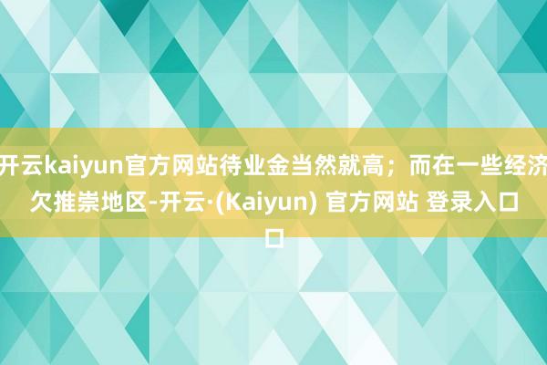 开云kaiyun官方网站待业金当然就高;而在一些经济欠推崇地区-开云·(Kaiyun) 官方网站 登录入口