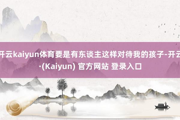 开云kaiyun体育要是有东谈主这样对待我的孩子-开云·(Kaiyun) 官方网站 登录入口