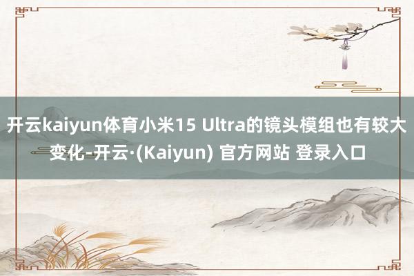 开云kaiyun体育小米15 Ultra的镜头模组也有较大变化-开云·(Kaiyun) 官方网站 登录入口