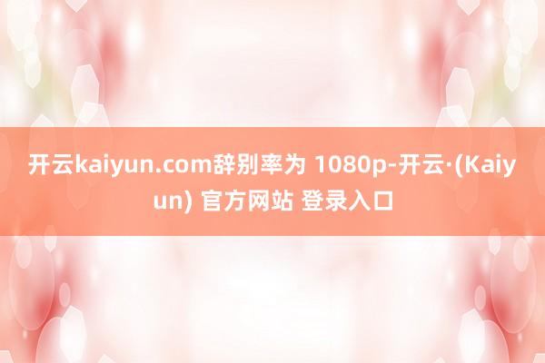 开云kaiyun.com辞别率为 1080p-开云·(Kaiyun) 官方网站 登录入口