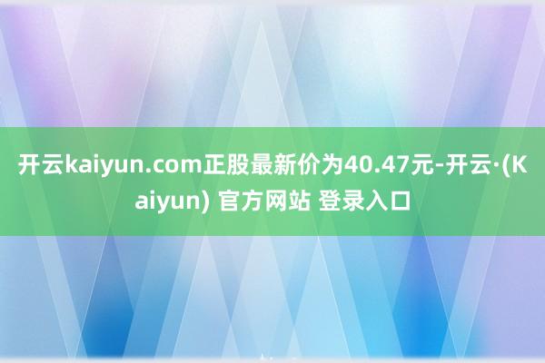 开云kaiyun.com正股最新价为40.47元-开云·(Kaiyun) 官方网站 登录入口